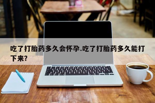 网上如何购买堕胎药吃了打胎药多久会怀孕.吃了打胎药多久能打下来？