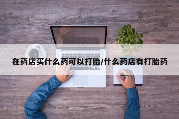 网上如何购买堕胎药在药店买什么药可以打胎/什么药店有打胎药
