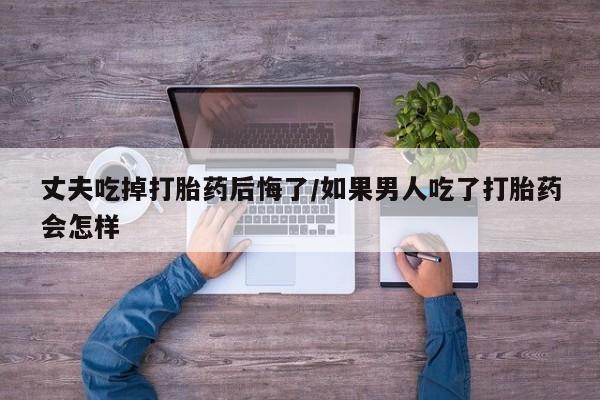 网上如何购买堕胎药丈夫吃掉打胎药后悔了/如果男人吃了打胎药会怎样