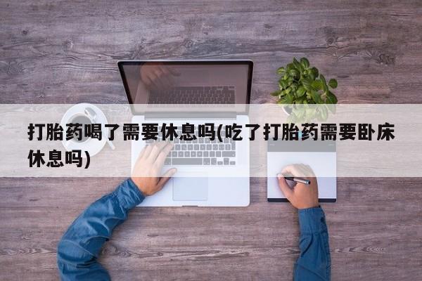 网上如何购买堕胎药打胎药喝了需要休息吗(吃了打胎药需要卧床休息吗)