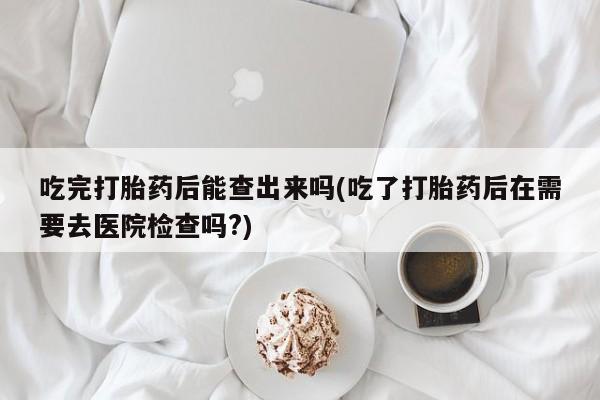 网上如何购买堕胎药吃完打胎药后能查出来吗(吃了打胎药后在需要去医院检查吗?)