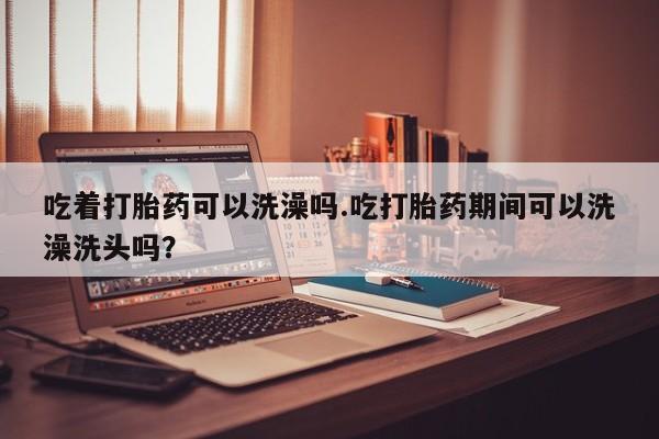 网上如何购买堕胎药吃着打胎药可以洗澡吗.吃打胎药期间可以洗澡洗头吗？