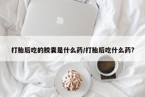 网上如何购买堕胎药打胎后吃的胶囊是什么药/打胎后吃什么药?