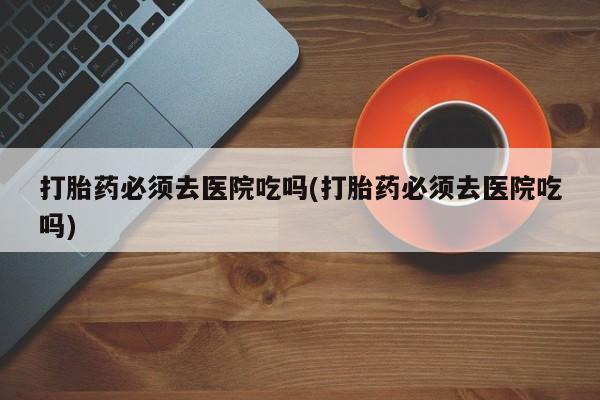 网上如何购买堕胎药打胎药必须去医院吃吗(打胎药必须去医院吃吗)