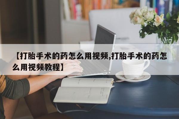 网上如何购买堕胎药【打胎手术的药怎么用视频,打胎手术的药怎么用视频教程】