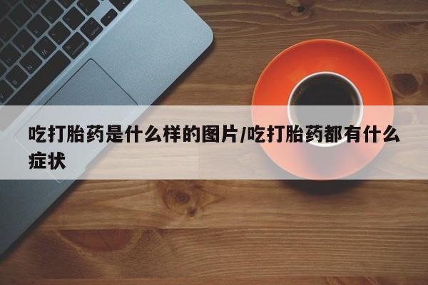 网上如何购买堕胎药吃打胎药是什么样的图片/吃打胎药都有什么症状