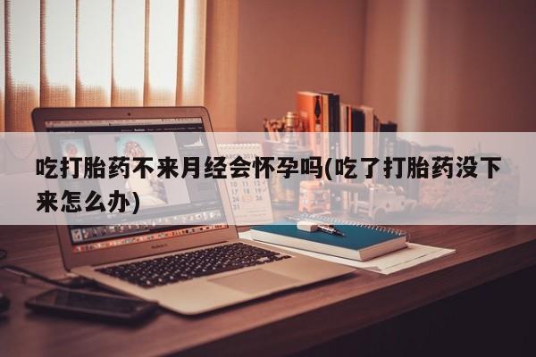 网上如何购买堕胎药吃打胎药不来月经会怀孕吗(吃了打胎药没下来怎么办)