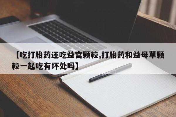 网上如何购买堕胎药【吃打胎药还吃益宫颗粒,打胎药和益母草颗粒一起吃有坏处吗】