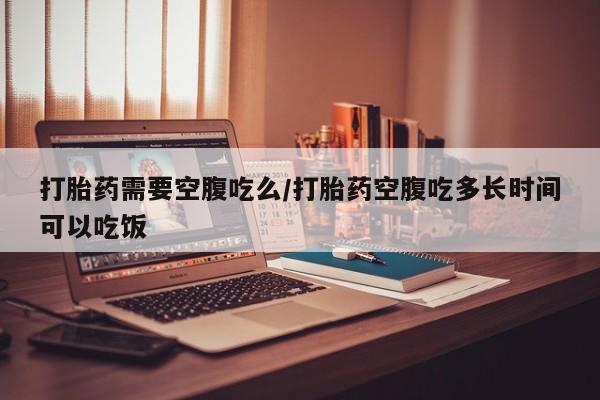 网上如何购买堕胎药打胎药需要空腹吃么/打胎药空腹吃多长时间可以吃饭