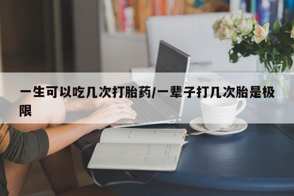 网上如何购买堕胎药一生可以吃几次打胎药/一辈子打几次胎是极限