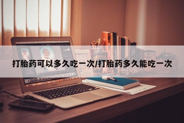 网上如何购买堕胎药打胎药可以多久吃一次/打胎药多久能吃一次