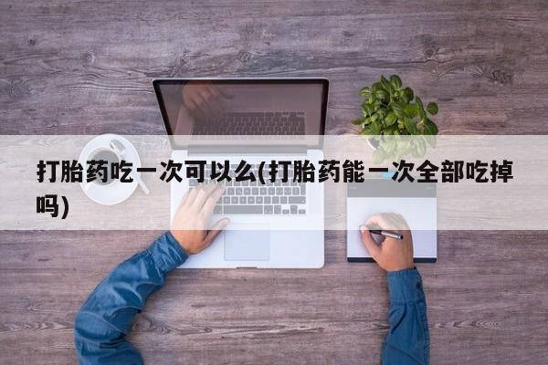 网上如何购买堕胎药打胎药吃一次可以么(打胎药能一次全部吃掉吗)