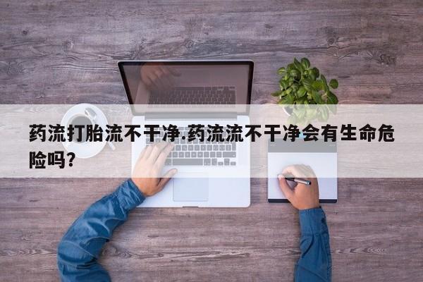 网上如何购买堕胎药药流打胎流不干净.药流流不干净会有生命危险吗？