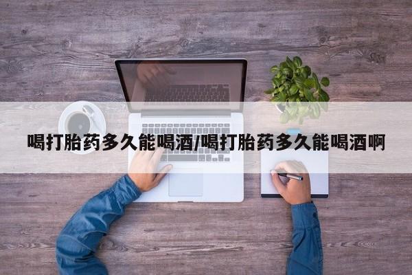 网上如何购买堕胎药喝打胎药多久能喝酒/喝打胎药多久能喝酒啊