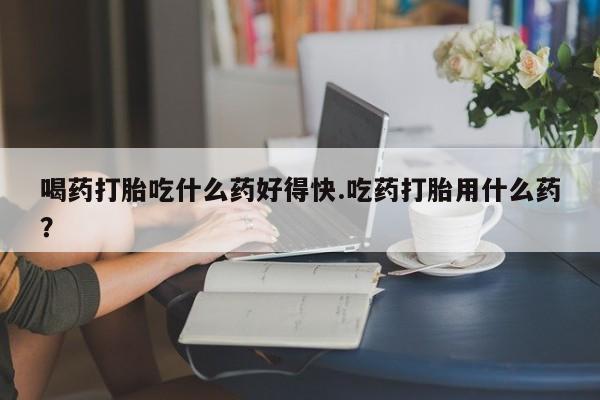 网上如何购买堕胎药喝药打胎吃什么药好得快.吃药打胎用什么药？