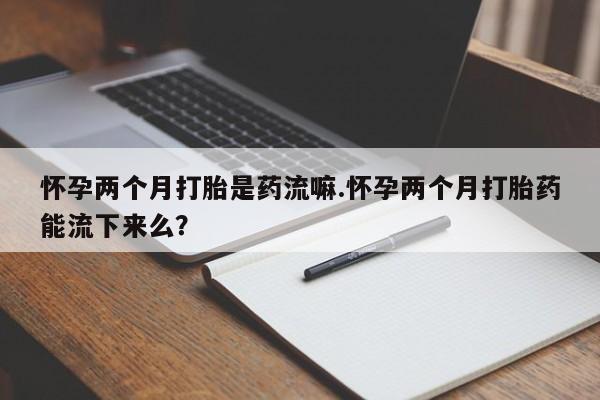 网上如何购买堕胎药怀孕两个月打胎是药流嘛.怀孕两个月打胎药能流下来么？