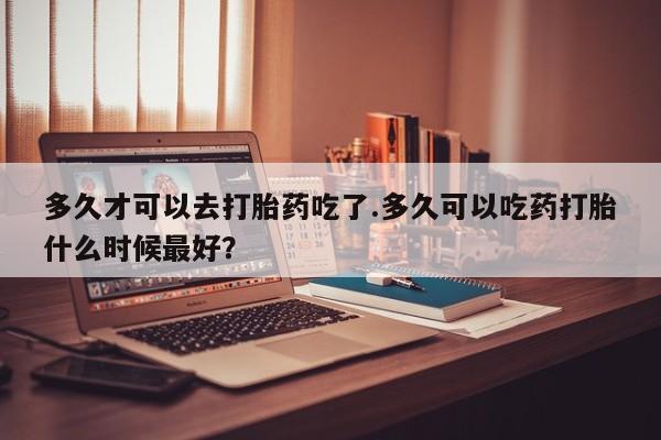网上如何购买堕胎药多久才可以去打胎药吃了.多久可以吃药打胎什么时候最好？