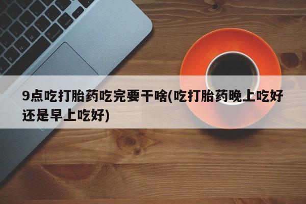 网上如何购买堕胎药9点吃打胎药吃完要干啥(吃打胎药晚上吃好还是早上吃好)