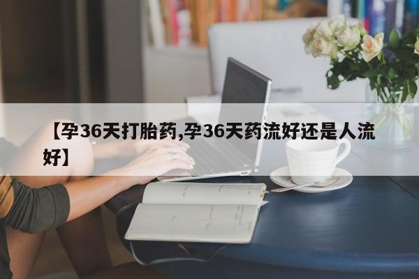 网上如何购买堕胎药【孕36天打胎药,孕36天药流好还是人流好】