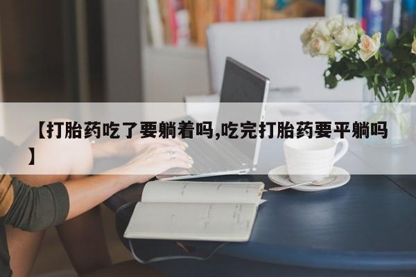 网上如何购买堕胎药【打胎药吃了要躺着吗,吃完打胎药要平躺吗】