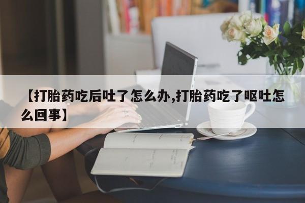 网上如何购买堕胎药【打胎药吃后吐了怎么办,打胎药吃了呕吐怎么回事】