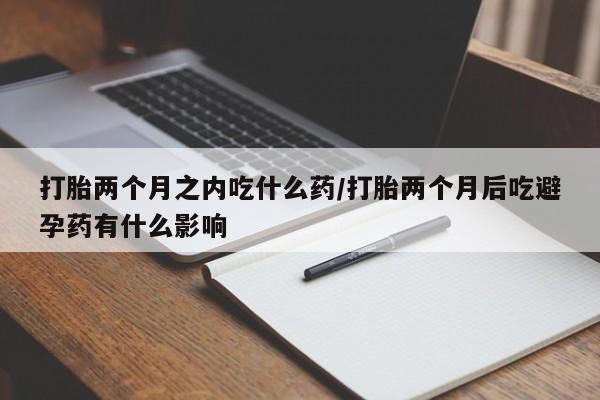 网上如何购买堕胎药打胎两个月之内吃什么药/打胎两个月后吃避孕药有什么影响