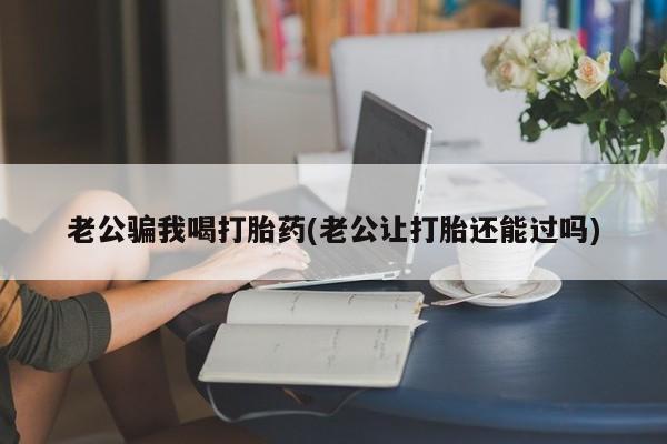 网上如何购买堕胎药老公骗我喝打胎药(老公让打胎还能过吗)
