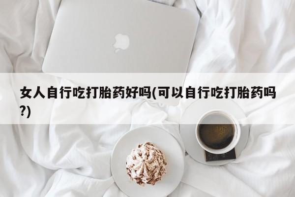 网上如何购买堕胎药女人自行吃打胎药好吗(可以自行吃打胎药吗?)