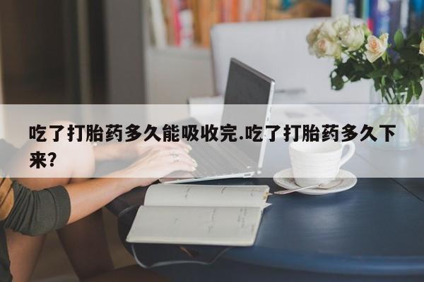 网上如何购买堕胎药吃了打胎药多久能吸收完.吃了打胎药多久下来?