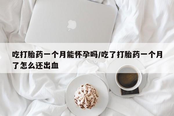 网上如何购买堕胎药吃打胎药一个月能怀孕吗/吃了打胎药一个月了怎么还出血